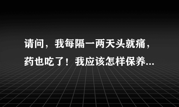 请问，我每隔一两天头就痛，药也吃了！我应该怎样保养呀？有治头痛的普方吗？