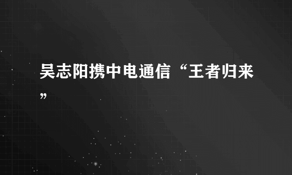 吴志阳携中电通信“王者归来”