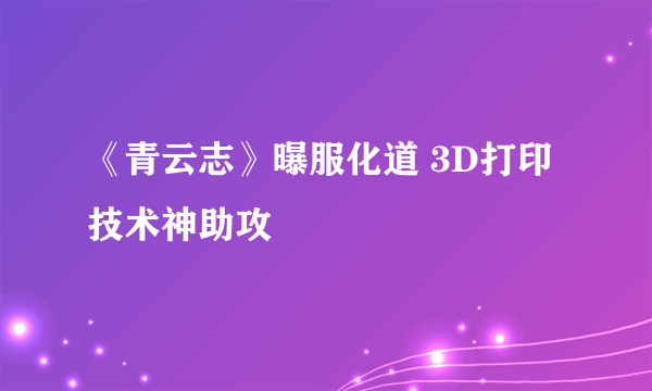 《青云志》曝服化道 3D打印技术神助攻