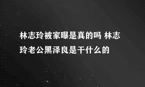 林志玲被家曝是真的吗 林志玲老公黑泽良是干什么的