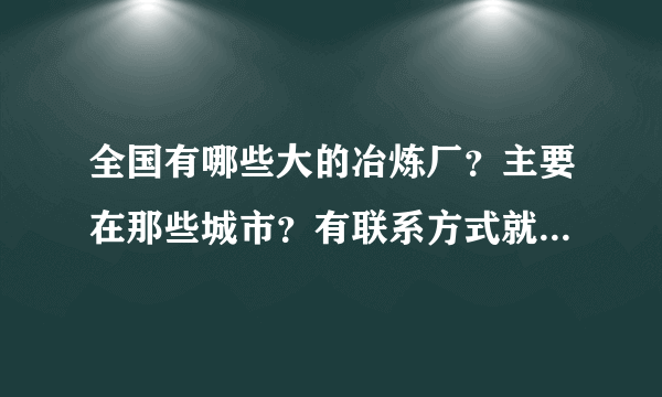 全国有哪些大的冶炼厂？主要在那些城市？有联系方式就最感谢了！