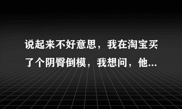 说起来不好意思，我在淘宝买了个阴臀倒模，我想问，他们发货后的包装怎样，我不想让别人看出来我买的是...