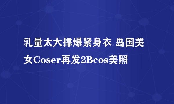 乳量太大撑爆紧身衣 岛国美女Coser再发2Bcos美照