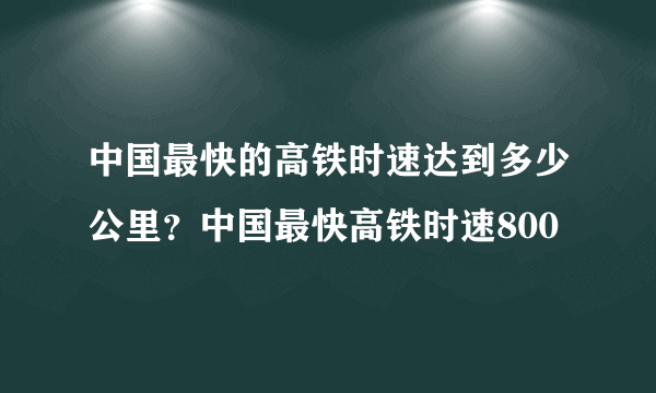 中国最快的高铁时速达到多少公里？中国最快高铁时速800