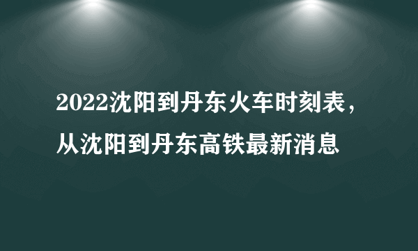 2022沈阳到丹东火车时刻表，从沈阳到丹东高铁最新消息