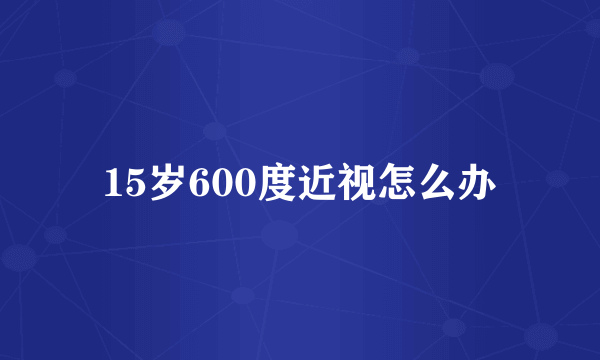 15岁600度近视怎么办