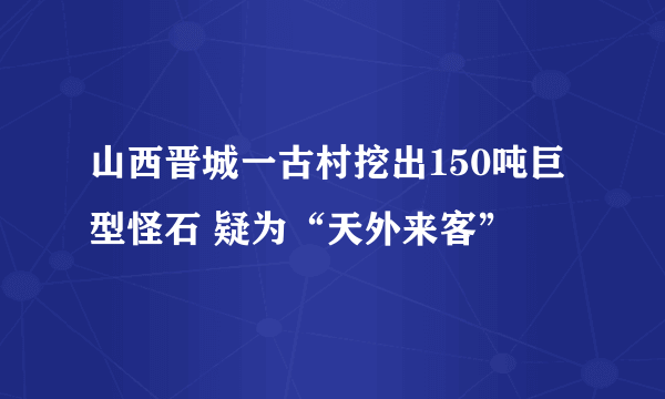 山西晋城一古村挖出150吨巨型怪石 疑为“天外来客”