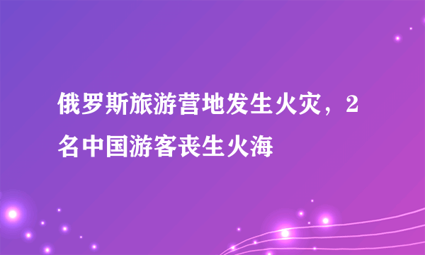 俄罗斯旅游营地发生火灾，2名中国游客丧生火海