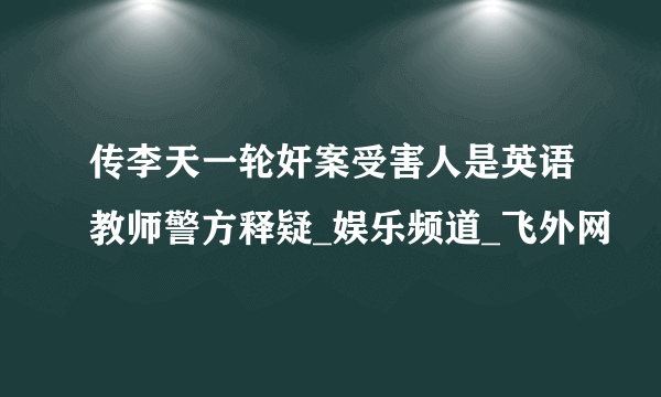 传李天一轮奸案受害人是英语教师警方释疑_娱乐频道_飞外网