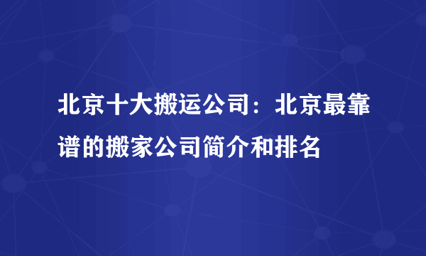 北京十大搬运公司：北京最靠谱的搬家公司简介和排名