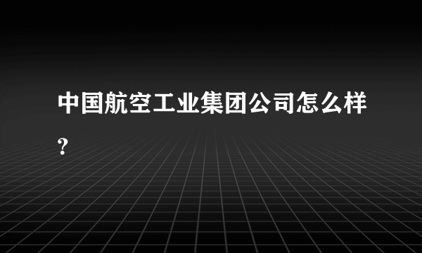 中国航空工业集团公司怎么样？