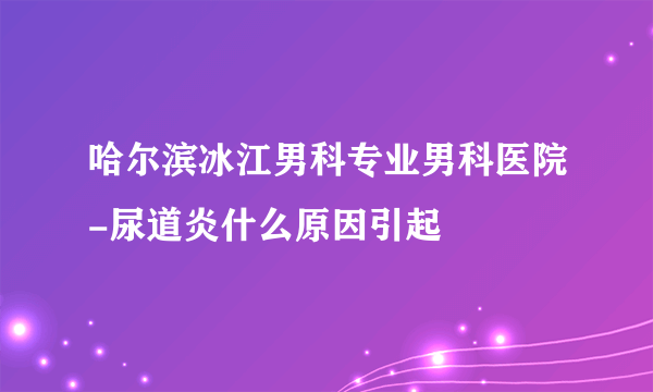 哈尔滨冰江男科专业男科医院-尿道炎什么原因引起