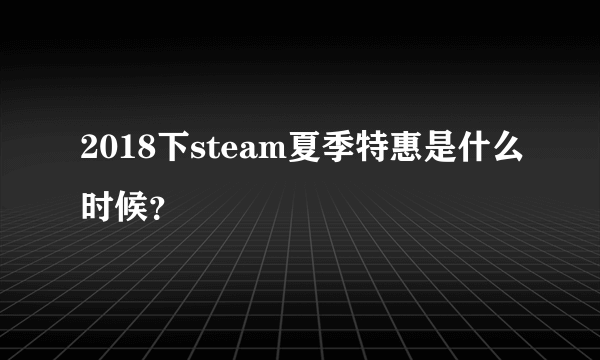 2018下steam夏季特惠是什么时候？