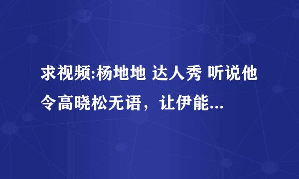 求视频:杨地地 达人秀 听说他令高晓松无语，让伊能静黑脸，不知道真与否？