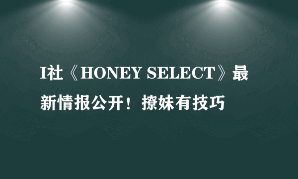 I社《HONEY SELECT》最新情报公开！撩妹有技巧