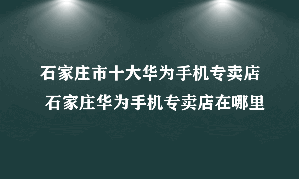 石家庄市十大华为手机专卖店 石家庄华为手机专卖店在哪里