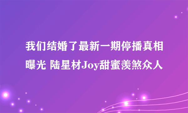 我们结婚了最新一期停播真相曝光 陆星材Joy甜蜜羡煞众人