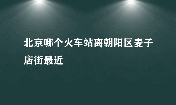 北京哪个火车站离朝阳区麦子店街最近