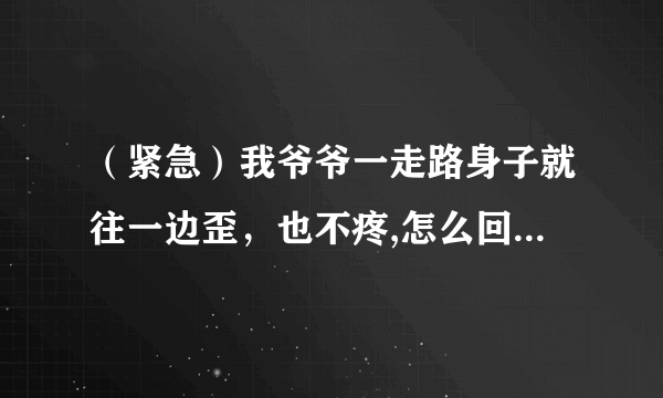 （紧急）我爷爷一走路身子就往一边歪，也不疼,怎么回事！！？