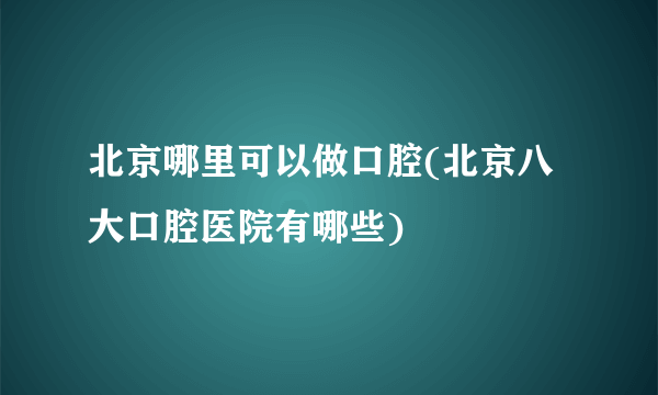 北京哪里可以做口腔(北京八大口腔医院有哪些)