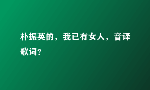 朴振英的，我已有女人，音译歌词？