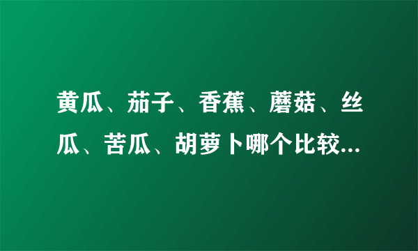 黄瓜、茄子、香蕉、蘑菇、丝瓜、苦瓜、胡萝卜哪个比较好？（纯洁的来！！）