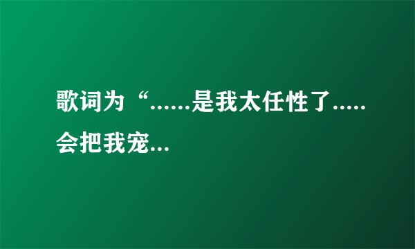 歌词为“......是我太任性了.....会把我宠坏的”歌曲是什么？