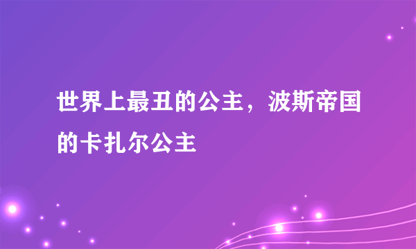 世界上最丑的公主，波斯帝国的卡扎尔公主 