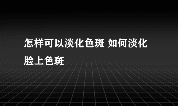 怎样可以淡化色斑 如何淡化脸上色斑