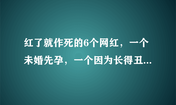 红了就作死的6个网红，一个未婚先孕，一个因为长得丑被封杀！