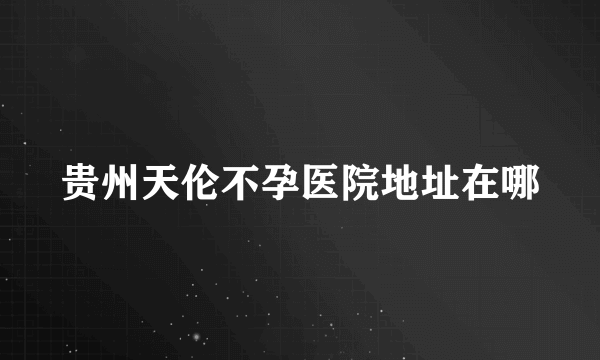 贵州天伦不孕医院地址在哪