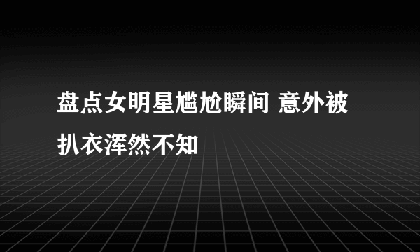 盘点女明星尴尬瞬间 意外被扒衣浑然不知