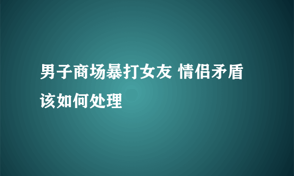 男子商场暴打女友 情侣矛盾该如何处理