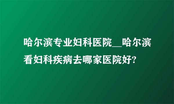 哈尔滨专业妇科医院__哈尔滨看妇科疾病去哪家医院好?