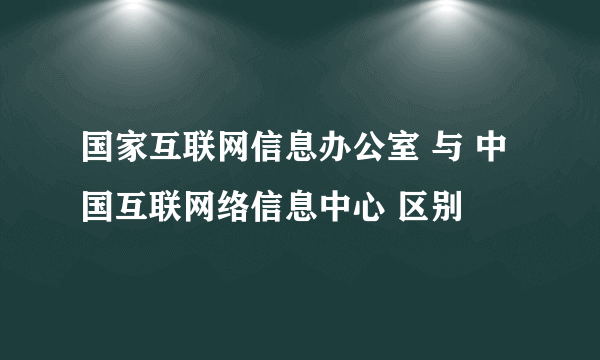 国家互联网信息办公室 与 中国互联网络信息中心 区别