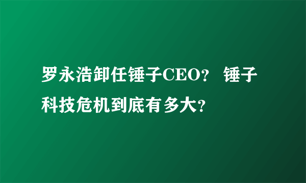 罗永浩卸任锤子CEO？ 锤子科技危机到底有多大？