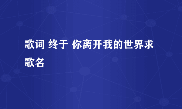 歌词 终于 你离开我的世界求歌名