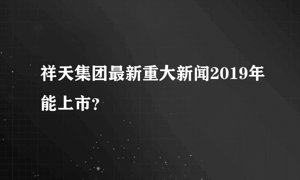 祥天集团最新重大新闻2019年能上市？