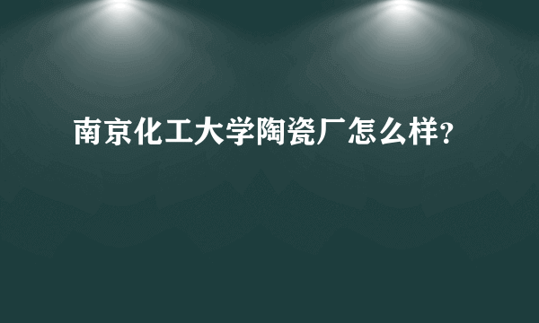 南京化工大学陶瓷厂怎么样？