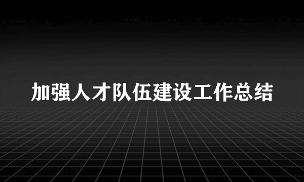 加强人才队伍建设工作总结