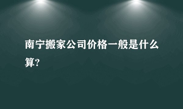 南宁搬家公司价格一般是什么算?