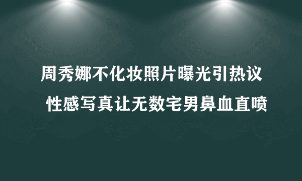 周秀娜不化妆照片曝光引热议 性感写真让无数宅男鼻血直喷