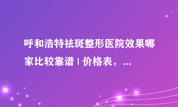 呼和浩特祛斑整形医院效果哪家比较靠谱 | 价格表，防坑骗！_你们去斑是哪种方法？