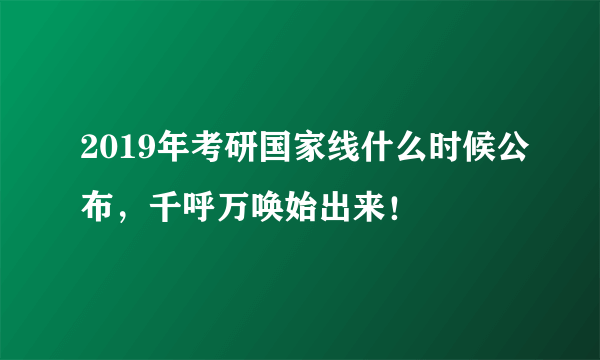 2019年考研国家线什么时候公布，千呼万唤始出来！