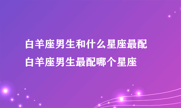 白羊座男生和什么星座最配 白羊座男生最配哪个星座