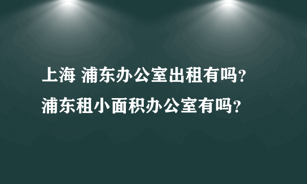 上海 浦东办公室出租有吗？浦东租小面积办公室有吗？