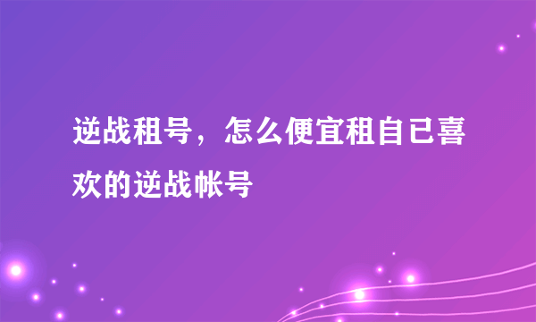 逆战租号，怎么便宜租自已喜欢的逆战帐号