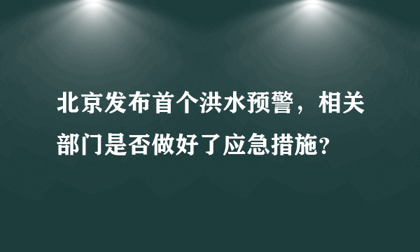 北京发布首个洪水预警，相关部门是否做好了应急措施？