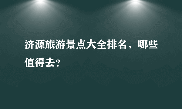 济源旅游景点大全排名，哪些值得去？