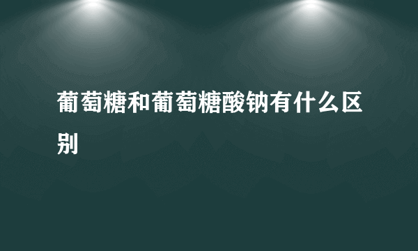 葡萄糖和葡萄糖酸钠有什么区别